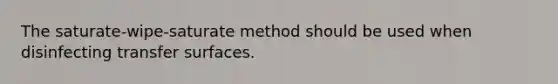 The saturate-wipe-saturate method should be used when disinfecting transfer surfaces.