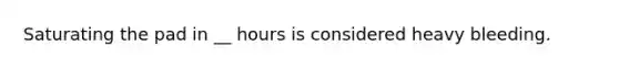 Saturating the pad in __ hours is considered heavy bleeding.