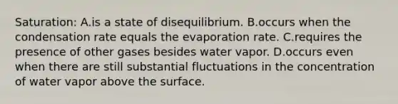 Saturation: A.is a state of disequilibrium. B.occurs when the condensation rate equals the evaporation rate. C.requires the presence of other gases besides water vapor. D.occurs even when there are still substantial fluctuations in the concentration of water vapor above the surface.