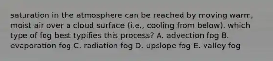 saturation in the atmosphere can be reached by moving warm, moist air over a cloud surface (i.e., cooling from below). which type of fog best typifies this process? A. advection fog B. evaporation fog C. radiation fog D. upslope fog E. valley fog