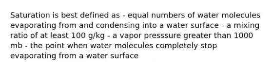 Saturation is best defined as - equal numbers of water molecules evaporating from and condensing into a water surface - a mixing ratio of at least 100 g/kg - a vapor presssure <a href='https://www.questionai.com/knowledge/ktgHnBD4o3-greater-than' class='anchor-knowledge'>greater than</a> 1000 mb - the point when water molecules completely stop evaporating from a water surface