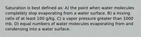 Saturation is best defined as: A) the point when water molecules completely stop evaporating from a water surface. B) a mixing ratio of at least 100 g/kg. C) a vapor pressure greater than 1000 mb. D) equal numbers of water molecules evaporating from and condensing into a water surface.