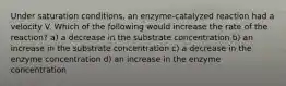 Under saturation conditions, an enzyme-catalyzed reaction had a velocity V. Which of the following would increase the rate of the reaction? a) a decrease in the substrate concentration b) an increase in the substrate concentration c) a decrease in the enzyme concentration d) an increase in the enzyme concentration