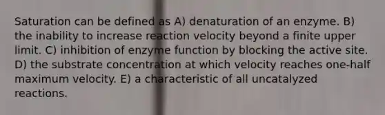 Saturation can be defined as A) denaturation of an enzyme. B) the inability to increase reaction velocity beyond a finite upper limit. C) inhibition of enzyme function by blocking the active site. D) the substrate concentration at which velocity reaches one-half maximum velocity. E) a characteristic of all uncatalyzed reactions.