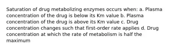 Saturation of drug metabolizing enzymes occurs when: a. Plasma concentration of the drug is below its Km value b. Plasma concentration of the drug is above its Km value c. Drug concentration changes such that first-order rate applies d. Drug concentration at which the rate of metabolism is half the maximum