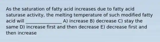 As the saturation of fatty acid increases due to fatty acid saturase activity, the melting temperature of such modified fatty acid will ________________ A) increase B) decrease C) stay the same D) increase first and then decrease E) decrease first and then increase