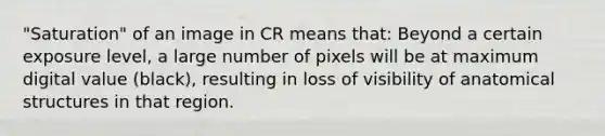 "Saturation" of an image in CR means that: Beyond a certain exposure level, a large number of pixels will be at maximum digital value (black), resulting in loss of visibility of anatomical structures in that region.