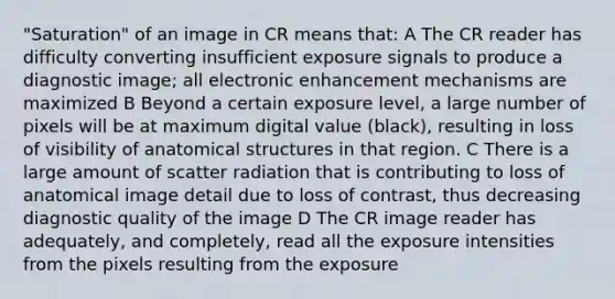 "Saturation" of an image in CR means that: A The CR reader has difficulty converting insufficient exposure signals to produce a diagnostic image; all electronic enhancement mechanisms are maximized B Beyond a certain exposure level, a large number of pixels will be at maximum digital value (black), resulting in loss of visibility of anatomical structures in that region. C There is a large amount of scatter radiation that is contributing to loss of anatomical image detail due to loss of contrast, thus decreasing diagnostic quality of the image D The CR image reader has adequately, and completely, read all the exposure intensities from the pixels resulting from the exposure