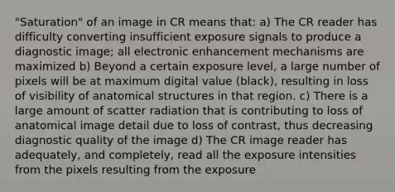 "Saturation" of an image in CR means that: a) The CR reader has difficulty converting insufficient exposure signals to produce a diagnostic image; all electronic enhancement mechanisms are maximized b) Beyond a certain exposure level, a large number of pixels will be at maximum digital value (black), resulting in loss of visibility of anatomical structures in that region. c) There is a large amount of scatter radiation that is contributing to loss of anatomical image detail due to loss of contrast, thus decreasing diagnostic quality of the image d) The CR image reader has adequately, and completely, read all the exposure intensities from the pixels resulting from the exposure