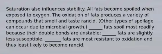 Saturation also influences stability. All fats become spoiled when exposed to oxygen. The oxidation of fats produces a variety of compounds that smell and taste rancid. (Other types of spoilage can occur due to microbial growth.) ______ fats spoil most readily because their double bonds are unstable; ______ fats are slightly less susceptible. _______ fats are most resistant to oxidation and thus least likely to become rancid.