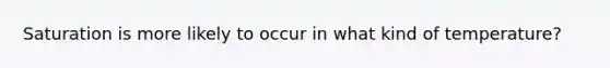 Saturation is more likely to occur in what kind of temperature?