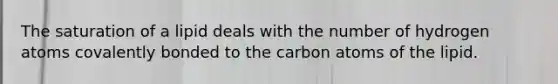 The saturation of a lipid deals with the number of hydrogen atoms covalently bonded to the carbon atoms of the lipid.