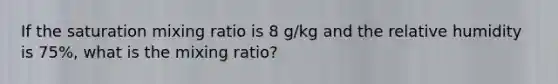 If the saturation mixing ratio is 8 g/kg and the relative humidity is 75%, what is the mixing ratio?