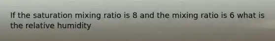 If the saturation mixing ratio is 8 and the mixing ratio is 6 what is the relative humidity