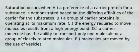 Saturation occurs when A.) a preference of a carrier protein for a substance is demonstrated based on the differing affinities of the carrier for the substrates. B.) a group of carrier proteins is operating at its maximum rate. C.) the energy required to move molecules results from a high-energy bond. D.) a carrier molecule has the ability to transport only one molecule or a group of closely related molecules. E.) molecules are moved by the use of vesicles.