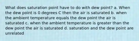 What does saturation point have to do with dew point? a. When the dew point is 0 degrees C then the air is saturated b. when the ambient temperature equals the dew point the air is saturated c. when the ambient temperature is <a href='https://www.questionai.com/knowledge/ktgHnBD4o3-greater-than' class='anchor-knowledge'>greater than</a> the dew point the air is saturated d. saturation and the dew point are unrelated