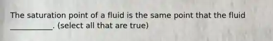 The saturation point of a fluid is the same point that the fluid ___________. (select all that are true)