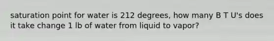 saturation point for water is 212 degrees, how many B T U's does it take change 1 lb of water from liquid to vapor?