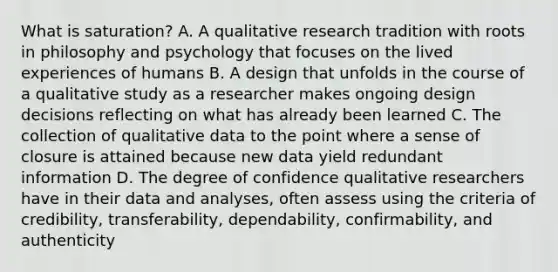 What is saturation? A. A qualitative research tradition with roots in philosophy and psychology that focuses on the lived experiences of humans B. A design that unfolds in the course of a qualitative study as a researcher makes ongoing design decisions reflecting on what has already been learned C. The collection of qualitative data to the point where a sense of closure is attained because new data yield redundant information D. The degree of confidence qualitative researchers have in their data and analyses, often assess using the criteria of credibility, transferability, dependability, confirmability, and authenticity