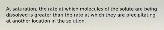 At saturation, the rate at which molecules of the solute are being dissolved is greater than the rate at which they are precipitating at another location in the solution.