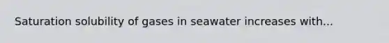 Saturation solubility of gases in seawater increases with...