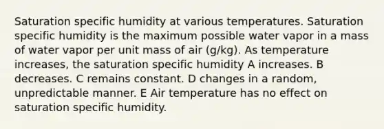 Saturation specific humidity at various temperatures. Saturation specific humidity is the maximum possible water vapor in a mass of water vapor per unit mass of air (g/kg). As temperature increases, the saturation specific humidity A increases. B decreases. C remains constant. D changes in a random, unpredictable manner. E Air temperature has no effect on saturation specific humidity.