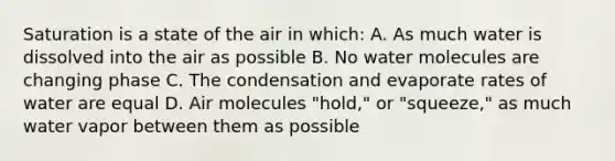 Saturation is a state of the air in which: A. As much water is dissolved into the air as possible B. No water molecules are changing phase C. The condensation and evaporate rates of water are equal D. Air molecules "hold," or "squeeze," as much water vapor between them as possible