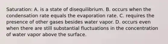 Saturation: A. is a state of disequilibrium. B. occurs when the condensation rate equals the evaporation rate. C. requires the presence of other gases besides water vapor. D. occurs even when there are still substantial fluctuations in the concentration of water vapor above the surface.