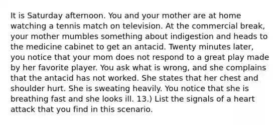 It is Saturday afternoon. You and your mother are at home watching a tennis match on television. At the commercial break, your mother mumbles something about indigestion and heads to the medicine cabinet to get an antacid. Twenty minutes later, you notice that your mom does not respond to a great play made by her favorite player. You ask what is wrong, and she complains that the antacid has not worked. She states that her chest and shoulder hurt. She is sweating heavily. You notice that she is breathing fast and she looks ill. 13.) List the signals of a heart attack that you find in this scenario.