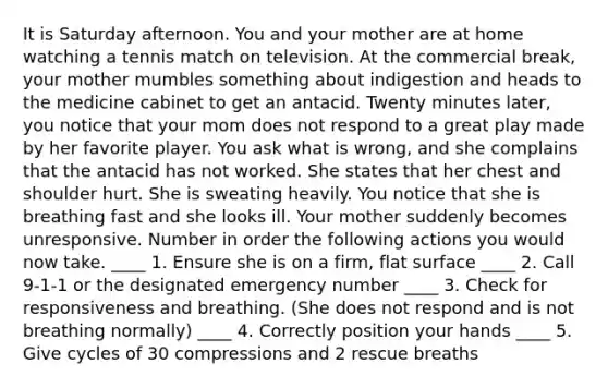 It is Saturday afternoon. You and your mother are at home watching a tennis match on television. At the commercial break, your mother mumbles something about indigestion and heads to the medicine cabinet to get an antacid. Twenty minutes later, you notice that your mom does not respond to a great play made by her favorite player. You ask what is wrong, and she complains that the antacid has not worked. She states that her chest and shoulder hurt. She is sweating heavily. You notice that she is breathing fast and she looks ill. Your mother suddenly becomes unresponsive. Number in order the following actions you would now take. ____ 1. Ensure she is on a firm, flat surface ____ 2. Call 9-1-1 or the designated emergency number ____ 3. Check for responsiveness and breathing. (She does not respond and is not breathing normally) ____ 4. Correctly position your hands ____ 5. Give cycles of 30 compressions and 2 rescue breaths
