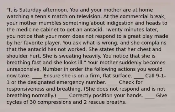 "It is Saturday afternoon. You and your mother are at home watching a tennis match on television. At the commercial break, your mother mumbles something about indigestion and heads to the medicine cabinet to get an antacid. Twenty minutes later, you notice that your mom does not respond to a great play made by her favorite player. You ask what is wrong, and she complains that the antacid has not worked. She states that her chest and shoulder hurt. She is sweating heavily. You notice that she is breathing fast and she looks ill." Your mother suddenly becomes unresponsive. Number in order the following actions you would now take. ____ Ensure she is on a firm, flat surface. ____ Call 9-1-1 or the designated emergency number. ____ Check for responsiveness and breathing. (She does not respond and is not breathing normally.) ____ Correctly position your hands. ____ Give cycles of 30 compressions and 2 rescue breaths.