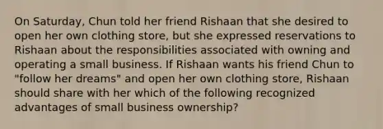 On Saturday, Chun told her friend Rishaan that she desired to open her own clothing store, but she expressed reservations to Rishaan about the responsibilities associated with owning and operating a small business. If Rishaan wants his friend Chun to "follow her dreams" and open her own clothing store, Rishaan should share with her which of the following recognized advantages of small business ownership?