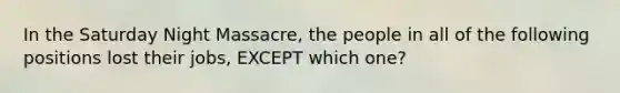 In the Saturday Night Massacre, the people in all of the following positions lost their jobs, EXCEPT which one?