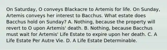 On Saturday, O conveys Blackacre to Artemis for life. On Sunday, Artemis conveys her interest to Bacchus. What estate does Bacchus hold on Sunday? A. Nothing, because the property will revert to O upon Artemis' death. B. Nothing, because Bacchus must wait for Artemis' Life Estate to expire upon her death. C. A Life Estate Per Autre Vie. D. A Life Estate Determinable.