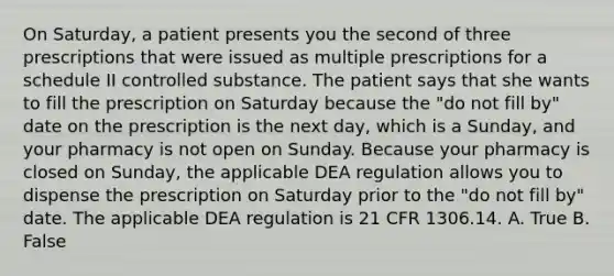 On Saturday, a patient presents you the second of three prescriptions that were issued as multiple prescriptions for a schedule II controlled substance. The patient says that she wants to fill the prescription on Saturday because the "do not fill by" date on the prescription is the next day, which is a Sunday, and your pharmacy is not open on Sunday. Because your pharmacy is closed on Sunday, the applicable DEA regulation allows you to dispense the prescription on Saturday prior to the "do not fill by" date. The applicable DEA regulation is 21 CFR 1306.14. A. True B. False