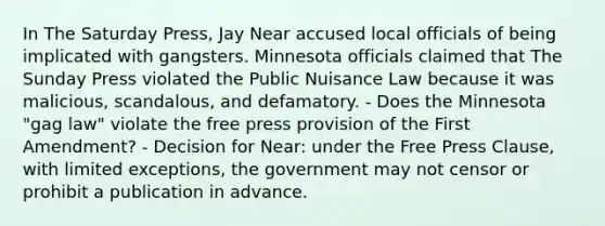 In The Saturday Press, Jay Near accused local officials of being implicated with gangsters. Minnesota officials claimed that The Sunday Press violated the Public Nuisance Law because it was malicious, scandalous, and defamatory. - Does the Minnesota "gag law" violate the free press provision of the First Amendment? - Decision for Near: under the Free Press Clause, with limited exceptions, the government may not censor or prohibit a publication in advance.