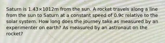 Saturn is 1.43×1012m from the sun. A rocket travels along a line from the sun to Saturn at a constant speed of 0.9c relative to the solar system. How long does the journey take as measured by an experimenter on earth? As measured by an astronaut on the rocket?