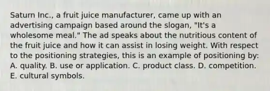 Saturn Inc., a fruit juice manufacturer, came up with an advertising campaign based around the slogan, "It's a wholesome meal." The ad speaks about the nutritious content of the fruit juice and how it can assist in losing weight. With respect to the positioning strategies, this is an example of positioning by: A. quality. B. use or application. C. product class. D. competition. E. cultural symbols.