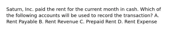 ​Saturn, Inc. paid the rent for the current month in cash. Which of the following accounts will be used to record the​ transaction? A. Rent Payable B. Rent Revenue C. Prepaid Rent D. Rent Expense