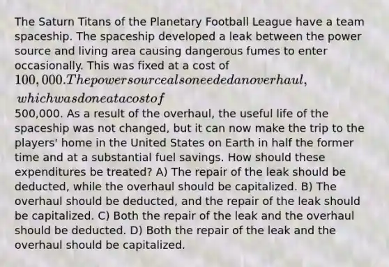 The Saturn Titans of the Planetary Football League have a team spaceship. The spaceship developed a leak between the power source and living area causing dangerous fumes to enter occasionally. This was fixed at a cost of 100,000. The power source also needed an overhaul, which was done at a cost of500,000. As a result of the overhaul, the useful life of the spaceship was not changed, but it can now make the trip to the players' home in the United States on Earth in half the former time and at a substantial fuel savings. How should these expenditures be treated? A) The repair of the leak should be deducted, while the overhaul should be capitalized. B) The overhaul should be deducted, and the repair of the leak should be capitalized. C) Both the repair of the leak and the overhaul should be deducted. D) Both the repair of the leak and the overhaul should be capitalized.