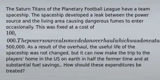 The Saturn Titans of the Planetary Football League have a team spaceship. The spaceship developed a leak between the power source and the living area causing dangerous fumes to enter occasionally. This was fixed at a cost of 100,000. The power source also needed an overhaul which was done at a cost of500,000. As a result of the overhaul, the useful life of the spaceship was not changed, but it can now make the trip to the players' home in the US on earth in half the former time and at substantial fuel savings,. How should these expenditures be treated?