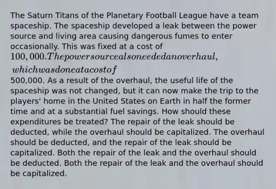 The Saturn Titans of the Planetary Football League have a team spaceship. The spaceship developed a leak between the power source and living area causing dangerous fumes to enter occasionally. This was fixed at a cost of 100,000. The power source also needed an overhaul, which was done at a cost of500,000. As a result of the overhaul, the useful life of the spaceship was not changed, but it can now make the trip to the players' home in the United States on Earth in half the former time and at a substantial fuel savings. How should these expenditures be treated? The repair of the leak should be deducted, while the overhaul should be capitalized. The overhaul should be deducted, and the repair of the leak should be capitalized. Both the repair of the leak and the overhaul should be deducted. Both the repair of the leak and the overhaul should be capitalized.