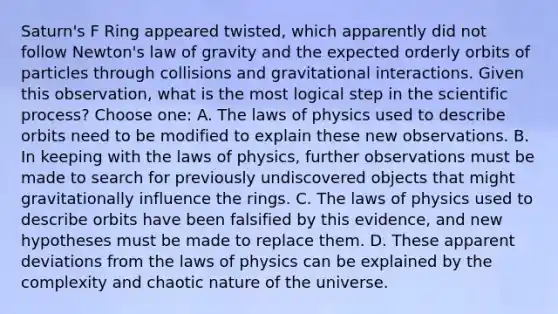 Saturn's F Ring appeared twisted, which apparently did not follow Newton's law of gravity and the expected orderly orbits of particles through collisions and gravitational interactions. Given this observation, what is the most logical step in the scientific process? Choose one: A. The laws of physics used to describe orbits need to be modified to explain these new observations. B. In keeping with the laws of physics, further observations must be made to search for previously undiscovered objects that might gravitationally influence the rings. C. The laws of physics used to describe orbits have been falsified by this evidence, and new hypotheses must be made to replace them. D. These apparent deviations from the laws of physics can be explained by the complexity and chaotic nature of the universe.