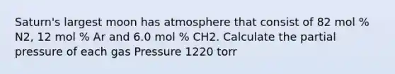 Saturn's largest moon has atmosphere that consist of 82 mol % N2, 12 mol % Ar and 6.0 mol % CH2. Calculate the partial pressure of each gas Pressure 1220 torr