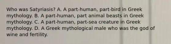 Who was Satyriasis? A. A part-human, part-bird in Greek mythology. B. A part-human, part animal beasts in Greek mythology. C. A part-human, part-sea creature in Greek mythology. D. A Greek mythological male who was the god of wine and fertility.