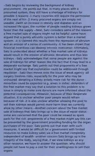 --Satz begins by reviewing the background of kidney procurement. -He points out that, in many places with a presumed system, they still have a shortage of kidneys for possible 3 reasons -1 many countries still require the permission of the next of kin -2 many procured organs are simply not useable -3with an increase in obesity and diabetes and an increased life span, the number of people needing kidneys grows faster than the supply --Next, Satz considers some of the reasons a free market sale of organs might not be helpful -some have argued that a purely altruistic system is better than a market system. -it is claimed this results from the repression of altruism and an erosion of a sense of community -it has been shown that financial incentives can destroy intrinsic motivation -Ultimately, Satz is undecided about whether a free market sale of kidneys would result in the erosion of altruistic donations and thus less kidneys --Satz acknowledges that some people are against the sale of kidneys for other reason like the fact that it may lead to a desperate exchange. Satz points out that proponents of a free market might say that exploitation could be addressed through regulation --Satz then moves onto the issue of weak agency -all surgery involves risks, especially for the poor who may be uninsured -donating a kidney entails more risk for the donor -minorities could be exploited (e.g. wives in India) -defenders of the free market may say that a solution to this problem is to issue is simply to make sure donors are more informed about the potential consequences -However, because of their desperate situation, it is unclear whether poor people would refrain because of risk -it is also unclear whether allowing the poor to sell their kidneys would permit more harm than we currently allow by other means --Another concern about the free market sale of kidneys that Satz brings up is the issue of equal status -some are concerned that the poor could be viewed as spare parts for the rich -proponents of a free market might say this can be prevented by the government providing funding for the organ purchases of the poor -Satz points out that even with such measures, it would be difficult for a government with limited resources to make kidney sales via a free market completely independent of wealth -another concern Satz brings up is the integrity of the body, saying that, if we view kidneys as any other resource, we have to answer the question: why should people not have to pay a cost for their unwillingness to sell their organs