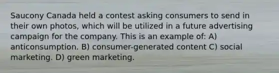 Saucony Canada held a contest asking consumers to send in their own photos, which will be utilized in a future advertising campaign for the company. This is an example of: A) anticonsumption. B) consumer-generated content C) social marketing. D) green marketing.