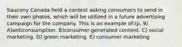 Saucony Canada held a contest asking consumers to send in their own photos, which will be utilized in a future advertising campaign for the company. This is an example of:(p. 9) A)anticonsumption. B)consumer-generated content. C) social marketing. D) green marketing. E) consumer marketing