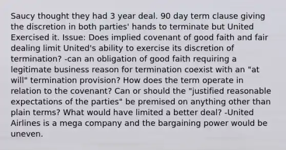 Saucy thought they had 3 year deal. 90 day term clause giving the discretion in both parties' hands to terminate but United Exercised it. Issue: Does implied covenant of good faith and fair dealing limit United's ability to exercise its discretion of termination? -can an obligation of good faith requiring a legitimate business reason for termination coexist with an "at will" termination provision? How does the term operate in relation to the covenant? Can or should the "justified reasonable expectations of the parties" be premised on anything other than plain terms? What would have limited a better deal? -United Airlines is a mega company and the bargaining power would be uneven.