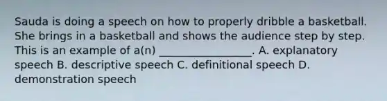 Sauda is doing a speech on how to properly dribble a basketball. She brings in a basketball and shows the audience step by step. This is an example of a(n) _________________. A. explanatory speech B. descriptive speech C. definitional speech D. demonstration speech